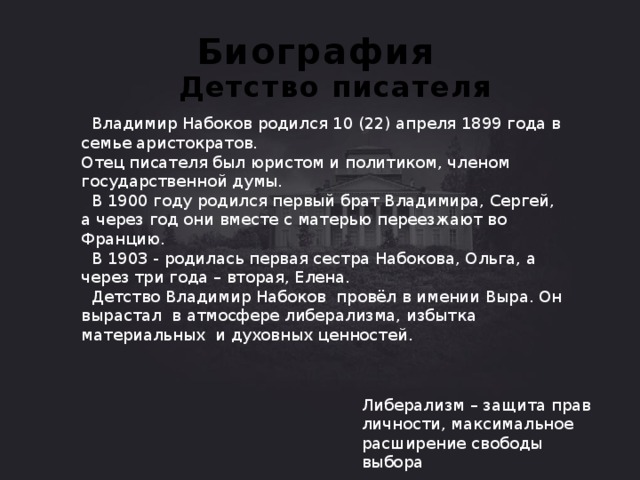 Биография Детство писателя  Владимир Набоков родился 10 (22) апреля 1899 года в семье аристократов.  Отец писателя был юристом и политиком, членом государственной думы.  В 1900 году родился первый брат Владимира, Сергей, а через год они вместе с матерью переезжают во Францию.  В 1903 - родилась первая сестра Набокова, Ольга, а через три года – вторая, Елена.  Детство Владимир Набоков провёл в имении Выра. Он вырастал в атмосфере либерализма, избытка материальных и духовных ценностей. Либерализм – защита прав личности, максимальное расширение свободы выбора