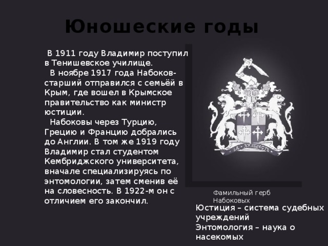 Юношеские годы  В 1911 году Владимир поступил в Тенишевское училище.  В ноябре 1917 года Набоков-старший отправился с семьёй в Крым, где вошел в Крымское правительство как министр юстиции.  Набоковы через Турцию, Грецию и Францию добрались до Англии. В том же 1919 году Владимир стал студентом Кембриджского университета, вначале специализируясь по энтомологии, затем сменив её на словесность. В 1922-м он с отличием его закончил. Фамильный герб Набоковых Юстиция – система судебных учреждений Энтомология – наука о насекомых