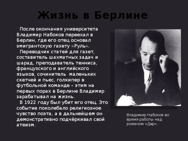 Жизнь в Берлине  После окончания университета Владимир Набоков переехал в Берлин, где его отец основал эмигрантскую газету «Руль».  Переводчик статей для газет, составитель шахматных задач и шарад, преподаватель тенниса, французского и английского языков, сочинитель маленьких скетчей и пьес, голкипер в футбольной команде – этим на первых порах в Берлине Владимир зарабатывал на жизнь.  В 1922 году был убит его отец. Это событие поколебало религиозное чувство поэта, а в дальнейшем он демонстративно подчёркивал свой атеизм. Владимир Набоков во время работы над романом «Дар».