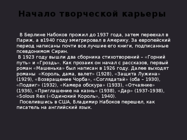 Начало творческой карьеры  В Берлине Набоков прожил до 1937 года, затем переехал в Париж, а в1940 году эмигрировал в Америку. За европейский период написаны почти все лучшие его книги, подписанные псевдонимом Сирин.  В 1923 году вышли два сборника стихотворений – «Горний путь» и «Гроздь». Как прозаик он начал с рассказов, первый роман «Машенька» был написан в 1926 году. Далее выходят романы «Король, дама, валет» (1928), «Защита Лужина» (1929), «Возвращение Чорба», «Соглядатай» (оба – 1930), «Подвиг» (1932), «Камера обскура» (1933), «Отчаяние» (1936), «Приглашение на казнь» (1938), «Дар» (1937-1938), «Solous Rex («Одинокий Король», 1940).  Поселившись в США, Владимир Набоков перешел, как писатель на английский язык.