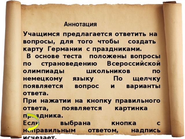 Аннотация Учащимся предлагается ответить на вопросы, для того чтобы создать карту Германии с праздниками.  В основе теста положены вопросы по страноведению Всероссийской олимпиады школьников по немецкому языку По щелчку появляется вопрос и варианты ответа. При нажатии на кнопку правильного ответа, появляется картинка праздника. Если выбрана кнопка с неправильным ответом, надпись исчезает.