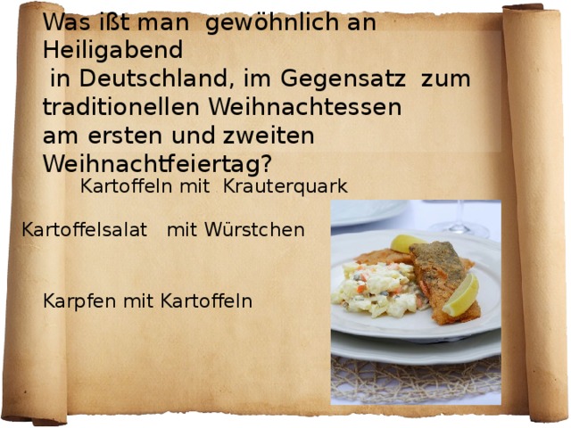 Was ißt man gewöhnlich an Heiligabend  in Deutschland, im Gegensatz zum  traditionellen Weihnachtessen  am ersten und zweiten Weihnachtfeiertag ? Kartoffeln mit Krauterquark Kartoffelsalat mit Würstchen  Karpfen mit Kartoffeln