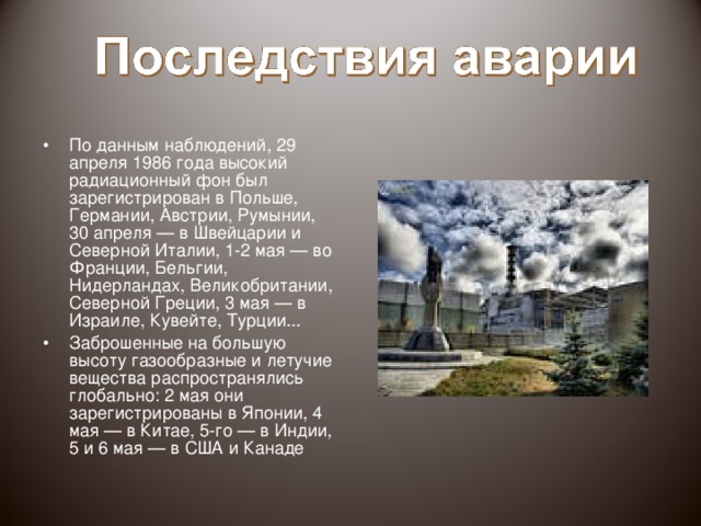 Больше всего пострадали территории Белоруссии, Украины и России, так как Чернобыльская атомная электростанция находилась недалеко от места пересечения границ трех стран. Около 70% выброшенных радиоактивных веществ выпало на Беларусь. На Украине заражено 4,8% территории, в России — 0,5%.
