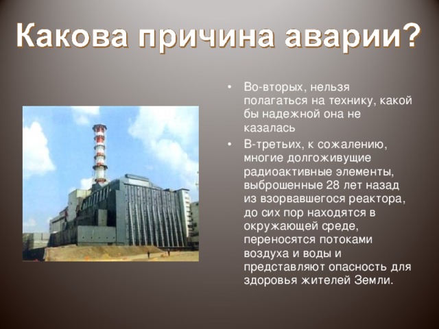 Во-первых, “Чернобыльская катастрофа, несомненно, является самым ужасным событием в истории цивилизации. В результате нее пострадало все человечество” Последствия аварии глобальны и ужасны. Глобальны, потому что радиоактивные вещества из взорвавшегося реактора были разнесены по всей планете. Ужасны, потому что огромное количество людей подверглось облучению.
