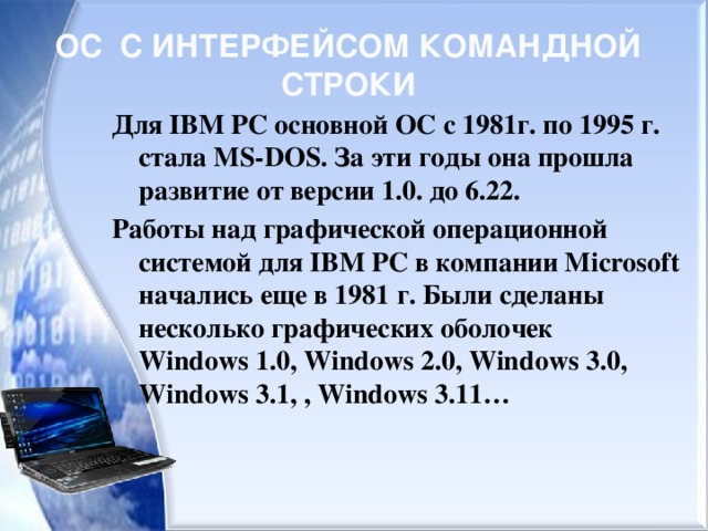 ОС С ИНТЕРФЕЙСОМ КОМАНДНОЙ СТРОКИ Для IBM PC основной ОС c 1981г. по 1995 г. стала MS-DOS. За эти годы она прошла развитие от версии 1.0. до 6.22. Работы над графической операционной системой для IВМ РС в компании Microsoft начались еще в 1981 г. Были сделаны несколько графических оболочек  Windows 1.0, Windows 2.0, Windows 3.0, Windows 3.1, , Windows 3.11…