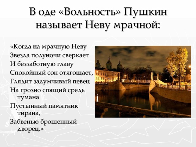 В оде «Вольность» Пушкин называет Неву мрачной: «Когда на мрачную Неву Звезда полуночи сверкает И беззаботную главу Спокойный сон отягощает, Глядит задумчивый певец На грозно спящий средь тумана Пустынный памятник тирана, Забвенью брошенный дворец.»