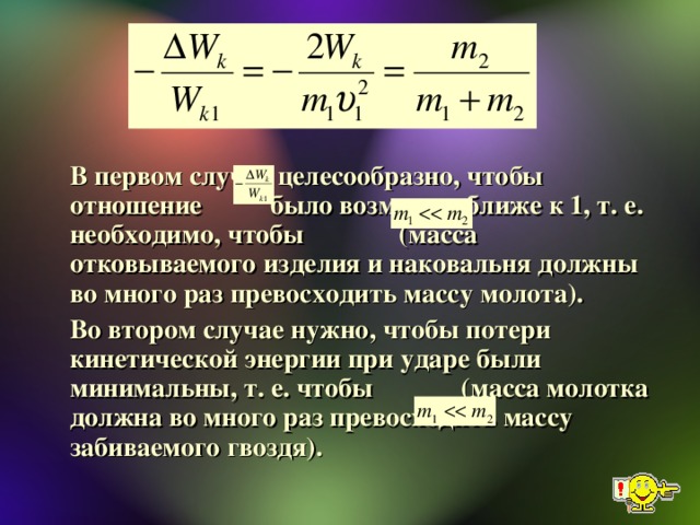 В первом случае целесообразно, чтобы отношение было возможно ближе к 1, т. е. необходимо, чтобы (масса отковываемого изделия и наковальня должны во много раз превосходить массу молота).   Во втором случае нужно, чтобы потери кинетической энергии при ударе были минимальны, т. е. чтобы (масса молотка должна во много раз превосходить массу забиваемого гвоздя).