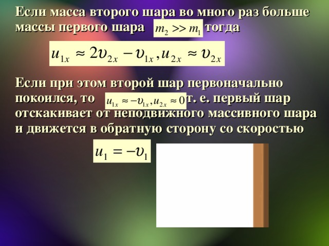 Если масса второго шара во много раз больше массы первого шара , тогда    Если при этом второй шар первоначально покоился, то , т. е. первый шар отскакивает от неподвижного массивного шара и движется в обратную сторону со скоростью