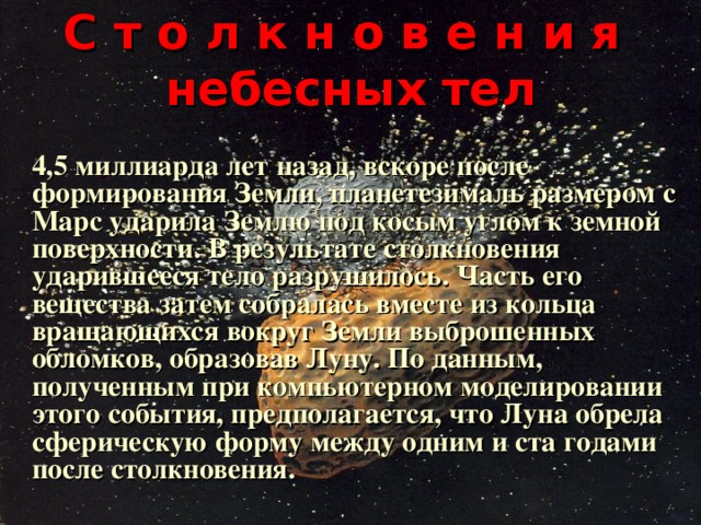 С т о л к н о в е н и я  небесных тел   4,5 миллиарда лет назад, вскоре после формирования Земли, планетезималь размером с Марс ударила Землю под косым углом к земной поверхности. В результате столкновения ударившееся тело разрушилось. Часть его вещества затем собралась вместе из кольца вращающихся вокруг Земли выброшенных обломков, образовав Луну. По данным, полученным при компьютерном моделировании этого события, предполагается, что Луна обрела сферическую форму между одним и ста годами после столкновения.