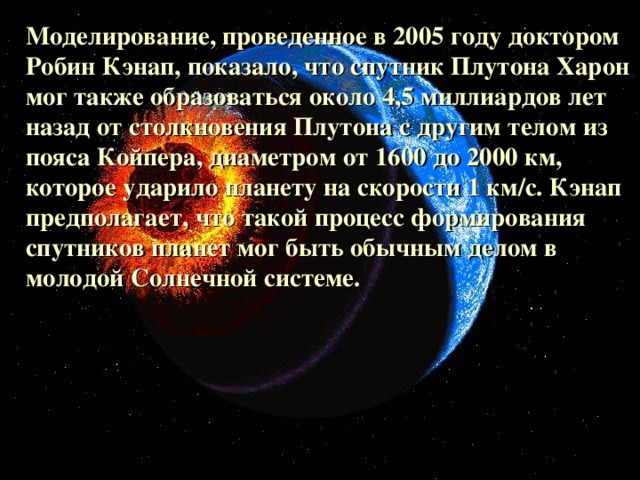 Моделирование, проведенное в 2005 году доктором Робин Кэнап, показало, что спутник Плутона Харон мог также образоваться около 4,5 миллиардов лет назад от столкновения Плутона с другим телом из пояса Койпера, диаметром от 1600 до 2000 км, которое ударило планету на скорости 1 км/с. Кэнап предполагает, что такой процесс формирования спутников планет мог быть обычным делом в молодой Солнечной системе.