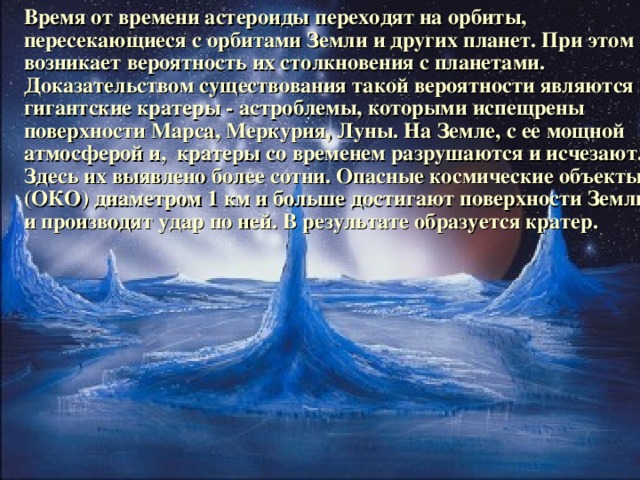 Время от времени астероиды переходят на орбиты, пересекающиеся с орбитами Земли и других планет. При этом возникает вероятность их столкновения с планетами. Доказательством существования такой вероятности являются гигантские кратеры - астроблемы, которыми испещрены поверхности Марса, Меркурия, Луны. На Земле, с ее мощной атмосферой и, кратеры со временем разрушаются и исчезают. Здесь их выявлено более сотни. Опасные космические объекты (ОКО) диаметром 1 км и больше достигают поверхности Земли и производят удар по ней. В результате образуется кратер.