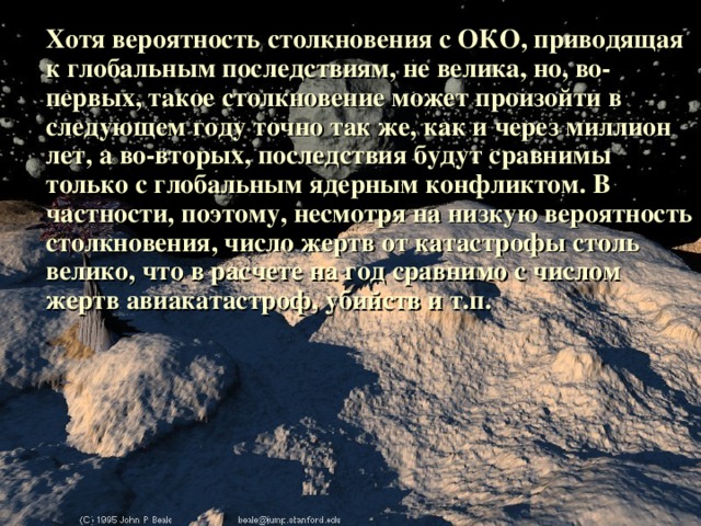 Хотя вероятность столкновения с ОКО, приводящая к глобальным последствиям, не велика, но, во-первых, такое столкновение может произойти в следующем году точно так же, как и через миллион лет, а во-вторых, последствия будут сравнимы только с глобальным ядерным конфликтом. В частности, поэтому, несмотря на низкую вероятность столкновения, число жертв от катастрофы столь велико, что в расчете на год сравнимо с числом жертв авиакатастроф, убийств и т.п.