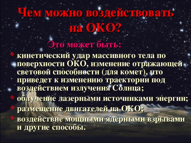 Чем можно воздействовать на ОКО?    Это может быть: кинетический удар массивного тела по поверхности ОКО, изменение отражающей световой способности (для комет), что приведет к изменению траектории под воздействием излучения Солнца; облучение лазерными источниками энергии; размещение двигателей на ОКО; воздействие мощными ядерными взрывами и другие способы.