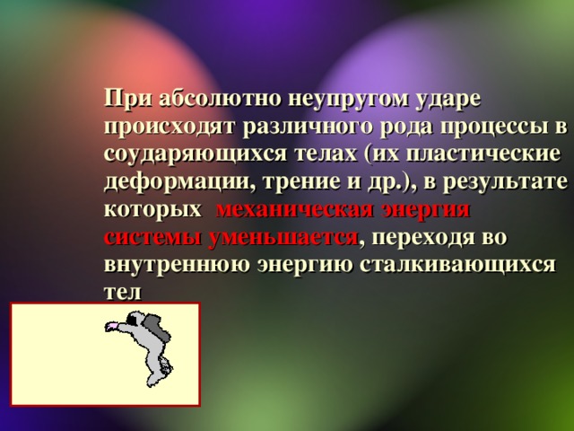 При абсолютно неупругом ударе происходят различного рода процессы в соударяющихся телах (их пластические деформации, трение и др.), в результате которых механическая энергия системы уменьшается , переходя во внутреннюю энергию сталкивающихся тел