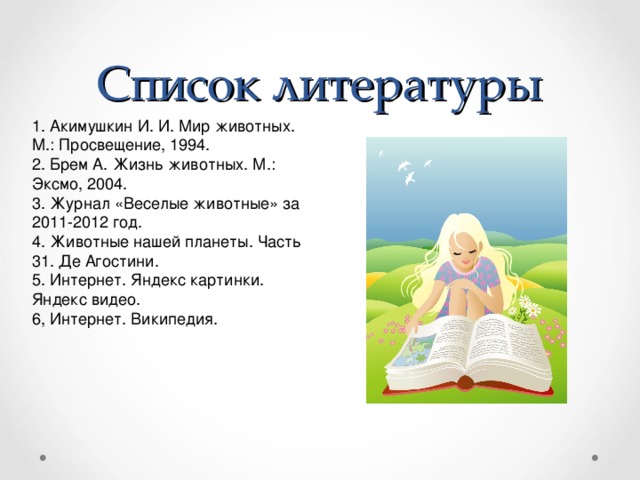 Список литературы 1. Акимушкин И. И. Мир животных. М.: Просвещение, 1994. 2. Брем А. Жизнь животных. М.: Эксмо, 2004. 3. Журнал «Веселые животные» за 2011-2012 год. 4. Животные нашей планеты. Часть 31. Де Агостини. 5. Интернет. Яндекс картинки. Яндекс видео. 6, Интернет. Википедия.