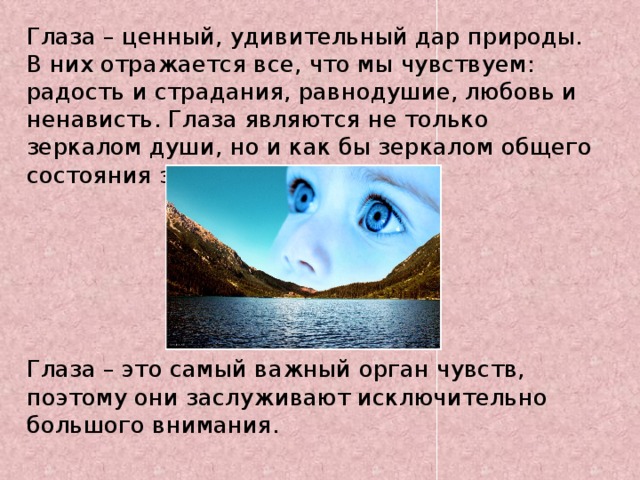 Глаза – ценный, удивительный дар природы. В них отражается все, что мы чувствуем: радость и страдания, равнодушие, любовь и ненависть. Глаза являются не только зеркалом души, но и как бы зеркалом общего состояния здоровья.        Глаза – это самый важный орган чувств, поэтому они заслуживают исключительно большого внимания.