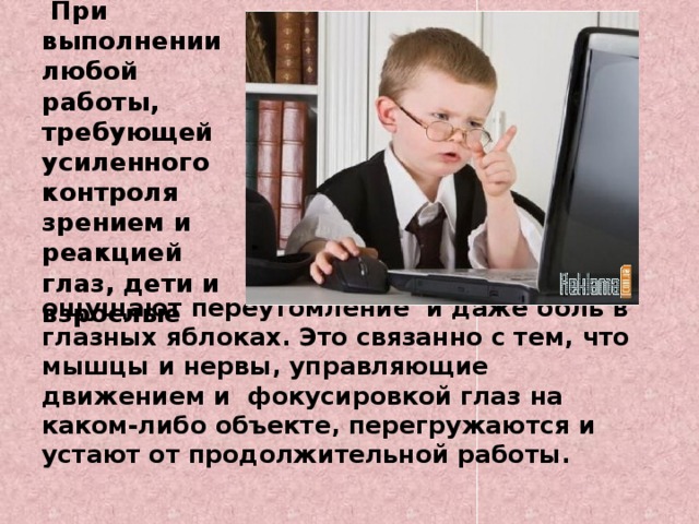 При выполнении любой работы, требующей усиленного контроля зрением и реакцией глаз, дети и взрослые     ощущают переутомление и даже боль в глазных яблоках. Это связанно с тем, что мышцы и нервы, управляющие движением и фокусировкой глаз на каком-либо объекте, перегружаются и устают от продолжительной работы.  