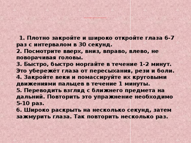 Врачи рекомендуют делать легкую гимнастику для глаз:                          1. Плотно закройте и широко откройте глаза 6-7 раз с интервалом в 30 секунд.  2. Посмотрите вверх, вниз, вправо, влево, не поворачивая головы.  3. Быстро, быстро моргайте в течение 1-2 минут. Это убережёт глаза от пересыхания, рези и боли.  4. Закройте веки и помассируйте их круговыми движениями пальцев в течение 1 минуты.  5. Переводить взгляд с ближнего предмета на дальний. Повторить это упражнение необходимо 5-10 раз.  6. Широко раскрыть на несколько секунд, затем зажмурить глаза. Так повторить несколько раз.