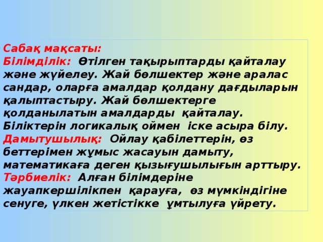 Сабақ мақсаты: Білімділік: Өтілген тақырыптарды қайталау және жүйелеу. Жай бөлшектер және аралас сандар, оларға амалдар қолдану дағдыларын қалыптастыру. Жай бөлшектерге қолданылатын амалдарды қайталау. Біліктерін логикалық оймен іске асыра білу. Дамытушылық:  Ойлау қабілеттерін, өз беттерімен жұмыс жасауын дамыту, математикаға деген қызығушылығын арттыру. Тәрбиелік: Алған білімдеріне жауапкершілікпен қарауға, өз мүмкіндігіне сенуге, үлкен жетістікке ұмтылуға үйрету.