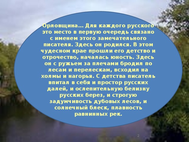 Орловщина… Для каждого русского это место в первую очередь связано с именем этого замечательного писателя. Здесь он родился. В этом чудесном крае прошли его детство и отрочество, началась юность. Здесь он с ружьем за плечами бродил по лесам и перелескам, всходил на холмы и нагорья. С детства писатель впитал в себя и простор русских далей, и ослепительную белизну русских берез, и строгую задумчивость дубовых лесов, и солнечный блеск, плавность равнинных рек.