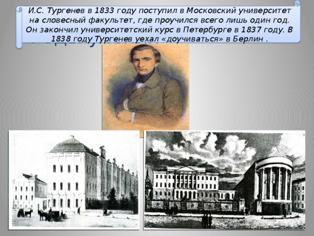 И.С. Тургенев в 1833 году поступил в Московский университет на словесный факультет, где проучился всего лишь один год. Он закончил университетский курс в Петербурге в 1837 году. В 1838 году Тургенев уехал «доучиваться» в Берлин . Страница четвертая -  «Годы учения»