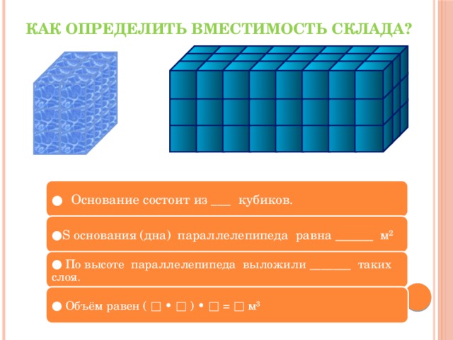Как определить вместимость склада? ● Основание состоит из ___ кубиков. ● S основания (дна) параллелепипеда равна ______ м² ● По высоте параллелепипеда выложили _______ таких слоя. ● Объём равен ( □ • □ ) • □ = □ м³