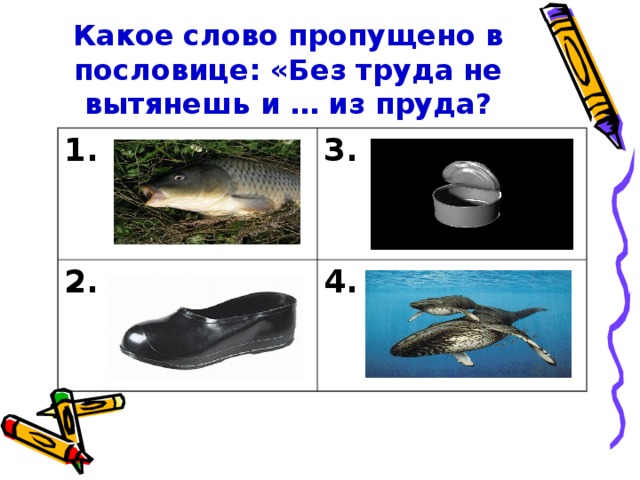 Какое слово пропущено в пословице: «Без труда не вытянешь и … из пруда? 1. 3. 2. 4.