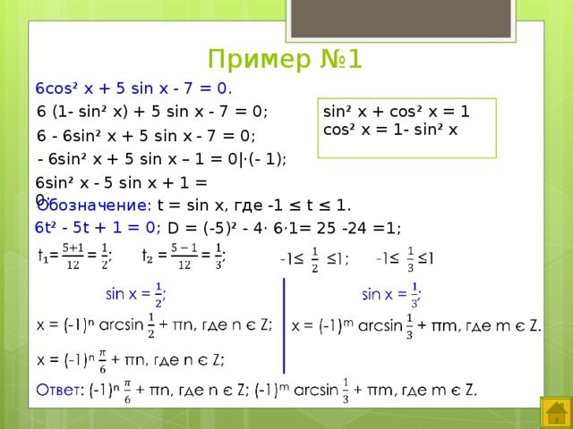Пример №1 6cos² x + 5 sin x - 7 = 0. sin² x + cos² x = 1 cos² x = 1- sin² x   6 (1- sin² x) + 5 sin x - 7 = 0; 6 - 6sin² x + 5 sin x - 7 = 0; - 6sin² x + 5 sin x – 1 = 0|·(- 1); 6sin² x - 5 sin x + 1 = 0;   Обозначение: t = sin x, где -1 ≤ t ≤ 1. 6t² - 5t + 1 = 0;   D = (-5)² - 4· 6·1= 25 -24 =1; Выход элементов по «щелчку».