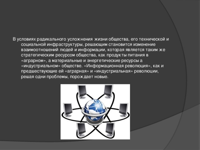 В условиях радикального усложнения жизни общества, его технической и социальной инфраструктуры, решающим становится изменение взаимоотношений людей и информации, которая является таким же стратегическим ресурсом общества, как продукты питания в «аграрном», а материальные и энергетические ресурсы а «индустриальном» обществе. «Информационная революция», как и предшествующие ей «аграрная» и «индустриальная» революции, решая одни проблемы, порождает новые.