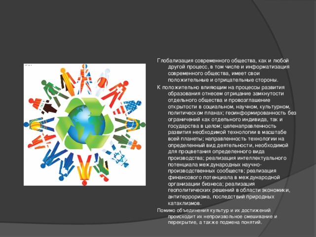 Глобализация современного общества, как и любой другой процесс, в том числе и информатизация современного общества, имеет свои положительные и отрицательные стороны. К положительно влияющим на процессы развития образования отнесем отрицание замкнутости отдельного общества и провозглашение открытости в социальном, научном, культурном, политическом планах; геоинформированность без ограничений как отдельного индивида, так и государства в целом; целенаправленность развития необходимой технологии в масштабе всей планеты; направленность технологии на определенный вид деятельности, необходимой для процветания определенного вида производства; реализация интеллектуального потенциала международных научно-производственных сообществ; реализация финансового потенциала в международной организации бизнеса; реализация геополитических решений в области экономики, антитерроризма, последствий природных катаклизмов. Помимо объединения культур и их достижений происходит их непроизвольное смешивание и перекрытие, а также подмена понятий.