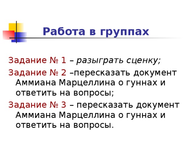 Работа в группах  Задание № 1 – разыграть сценку; Задание № 2 –пересказать документ Аммиана Марцеллина о гуннах и ответить на вопросы; Задание № 3 – пересказать документ Аммиана Марцеллина о гуннах и ответить на вопросы.