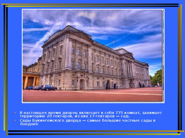 В настоящее время дворец включает в себя 775 комнат, занимает территорию 20 гектаров, из них 17 гектаров — сад. Сады Букингемского дворца — самые большие частные сады в Лондоне
