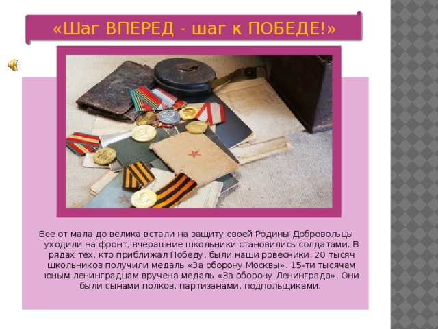 «Шаг ВПЕРЕД - шаг к ПОБЕДЕ!»  Все от мала до велика встали на защиту своей Родины Добровольцы уходили на фронт, вчерашние школьники становились солдатами. В рядах тех, кто приближал Победу, были наши ровесники. 20 тысяч школьников получили медаль «За оборону Москвы». 15-ти тысячам юным ленинградцам вручена медаль «За оборону Ленинграда». Они были сынами полков, партизанами, подпольщиками.