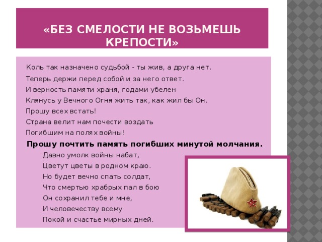 «Без смелости не возьмешь крепости»   Коль так назначено судьбой - ты жив, а друга нет.   Теперь держи перед собой и за него ответ.   И верность памяти храня, годами убелен   Клянусь у Вечного Огня жить так, как жил бы Он.  Прошу всех встать!  Страна велит нам почести воздать  Погибшим на полях войны!  Прошу почтить память погибших минутой молчания.           Давно умолк войны набат,           Цветут цветы в родном краю.           Но будет вечно спать солдат,           Что смертью храбрых пал в бою           Он сохранил тебе и мне,           И человечеству всему           Покой и счастье мирных дней.