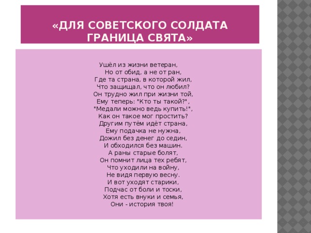 «Для советского солдата граница свята»  Ушёл из жизни ветеран,  Но от обид, а не от ран,  Где та страна, в которой жил,  Что защищал, что он любил?  Он трудно жил при жизни той,  Ему теперь: 