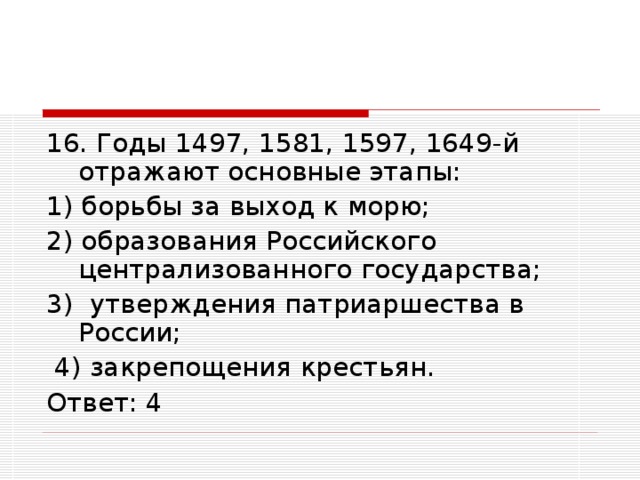 16. Годы 1497, 1581, 1597, 1649-й отражают основные этапы: 1) борьбы за выход к морю; 2) образования Российского централизованного государства; 3) утверждения патриаршества в России;  4) закрепощения крестьян. Ответ: 4