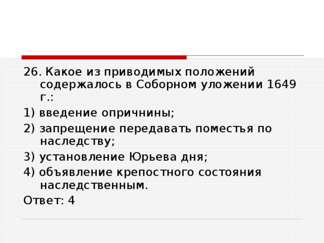 26. Какое из приводимых положений содержалось в Соборном уложении 1649 г.: 1) введение опричнины; 2) запрещение передавать поместья по наследству; 3) установление Юрьева дня; 4) объявление крепостного состояния наследственным. Ответ: 4