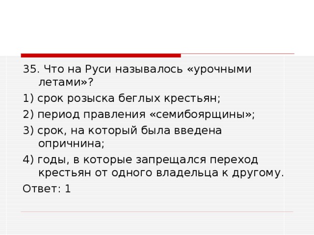 35. Что на Руси называлось «урочными летами»? 1) срок розыска беглых крестьян; 2) период правления «семибоярщины»; 3) срок, на который была введена опричнина; 4) годы, в которые запрещался переход крестьян от одного владельца к другому. Ответ: 1