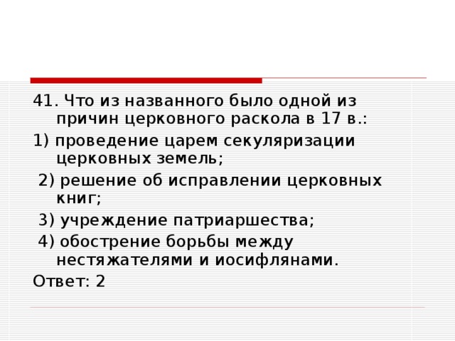 41. Что из названного было одной из причин церковного раскола в 17 в.: 1) проведение царем секуляризации церковных земель;  2) решение об исправлении церковных книг;  3) учреждение патриаршества;  4) обострение борьбы между нестяжателями и иосифлянами. Ответ: 2