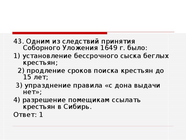 43. Одним из следствий принятия Соборного Уложения 1649 г. было: 1) установление бессрочного сыска беглых крестьян;  2) продление сроков поиска крестьян до 15 лет;  3) упразднение правила «с дона выдачи нет»; 4) разрешение помещикам ссылать крестьян в Сибирь. Ответ: 1