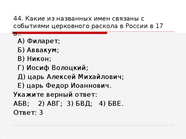 44. Какие из названных имен связаны с событиями церковного раскола в России в 17 в.:    А) Филарет;  Б) Аввакум;  В) Никон;  Г) Иосиф Волоцкий;  Д) царь Алексей Михайлович;  Е) царь Федор Иоаннович. Укажите верный ответ: АБВ; 2) АВГ; 3) БВД; 4) БВЕ. Ответ: 3