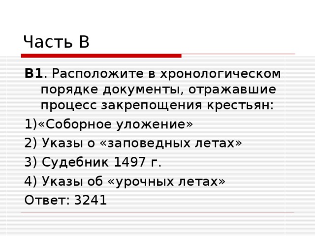 Часть В В1 . Расположите в хронологическом порядке документы, отражавшие процесс закрепощения крестьян: 1)«Соборное уложение» 2) Указы о «заповедных летах» 3) Судебник 1497 г. 4) Указы об «урочных летах» Ответ: 3241