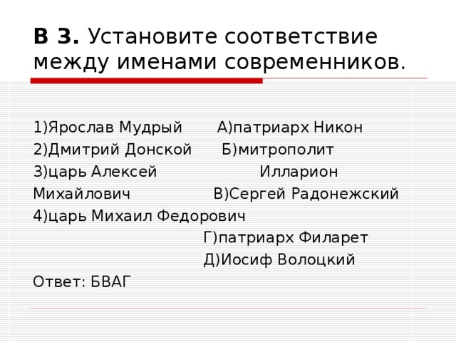 В 3. Установите соответствие между именами современников. 1)Ярослав Мудрый А)патриарх Никон  2)Дмитрий Донской Б)митрополит 3)царь Алексей Илларион Михайлович В)Сергей Радонежский  4)царь Михаил Федорович  Г)патриарх Филарет  Д)Иосиф Волоцкий  Ответ: БВАГ