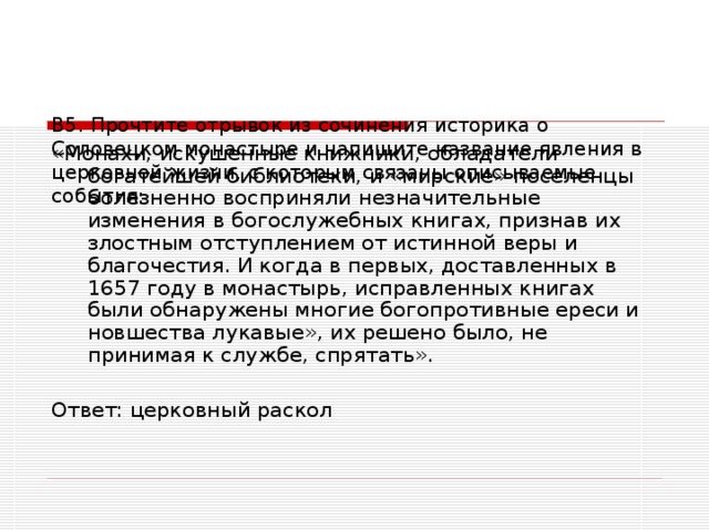 В5. Прочтите отрывок из сочинения историка о Соловецком монастыре и напишите название явления в церковной жизни, с которым связаны описываемые события:   «Монахи, искушенные книжники, обладатели богатейшей библиотеки, и «мирские» поселенцы болезненно восприняли незначительные изменения в богослужебных книгах, признав их злостным отступлением от истинной веры и благочестия. И когда в первых, доставленных в 1657 году в монастырь, исправленных книгах были обнаружены многие богопротивные ереси и новшества лукавые», их решено было, не принимая к службе, спрятать». Ответ: церковный раскол