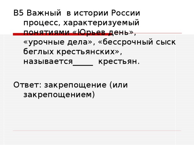 В5 Важный в истории России процесс, характеризуемый понятиями «Юрьев день», «урочные дела», «бессрочный сыск беглых крестьянских», называется_____ крестьян. Ответ: закрепощение (или закрепощением)