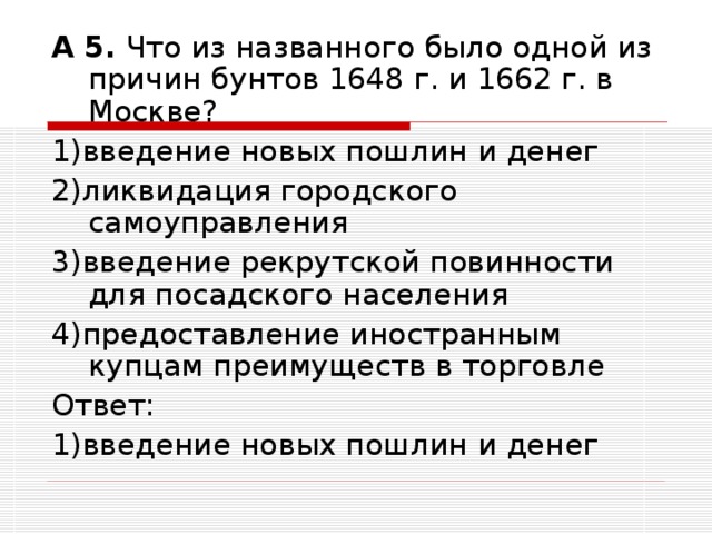 А 5. Что из названного было одной из причин бунтов 1648 г. и 1662 г. в Москве? 1)введение новых пошлин и денег 2)ликвидация городского самоуправления 3)введение рекрутской повинности для посадского населения 4)предоставление иностранным купцам преимуществ в торговле Ответ: 1)введение новых пошлин и денег