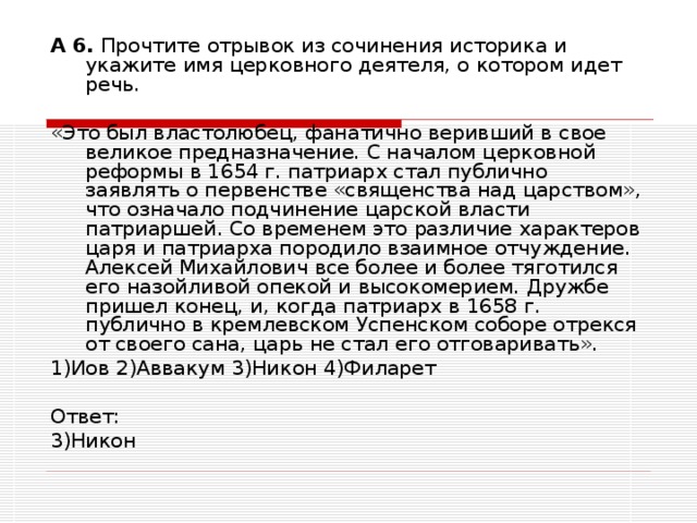 А 6. Прочтите отрывок из сочинения историка и укажите имя церковного деятеля, о котором идет речь. «Это был властолюбец, фанатично веривший в свое великое предназначение. С началом церковной реформы в 1654 г. патриарх стал публично заявлять о первенстве «священства над царством», что означало подчинение царской власти патриаршей. Со временем это различие характеров царя и патриарха породило взаимное отчуждение. Алексей Михайлович все более и более тяготился его назойливой опекой и высокомерием. Дружбе пришел конец, и, когда патриарх в 1658 г. публично в кремлевском Успенском соборе отрекся от своего сана, царь не стал его отговаривать». 1)Иов 2)Аввакум 3)Никон 4)Филарет Ответ: 3)Никон