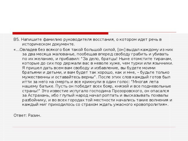 В5. Напишите фамилию руководителя восстания, о котором идет речь в историческом документе. «…Овладев без всякого боя такой большой силой, [он] выдал каждому из них за два месяца жалованье, пообещав вперед свободу грабить и убивать по их желанию, и прибавил: “За дело, братцы! Ныне отомстите тиранам, которые до сих пор держали вас в неволе хуже, чем турки или язычники. Я пришел дать всем вам свободу и избавление, вы будете моими братьями и детьми, и вам будет так хорошо, как и мне, – будьте только мужественны и оставайтесь верны”. После этих слов каждый готов был итти за него на смерть и все крикнули в один голос: “Многая лета нашему батьке. Пусть он победит всех бояр, князей и все подневольные страны!” Это известие испугало господина Прозоровского, он опасался за Астрахань, ибо глупый народ начал роптать и высказывать похвалы разбойнику, и во всех городах той местности начались такие волнения и каждый миг приходилось со страхом ждать ужасного кровопролития».   Ответ: Разин.