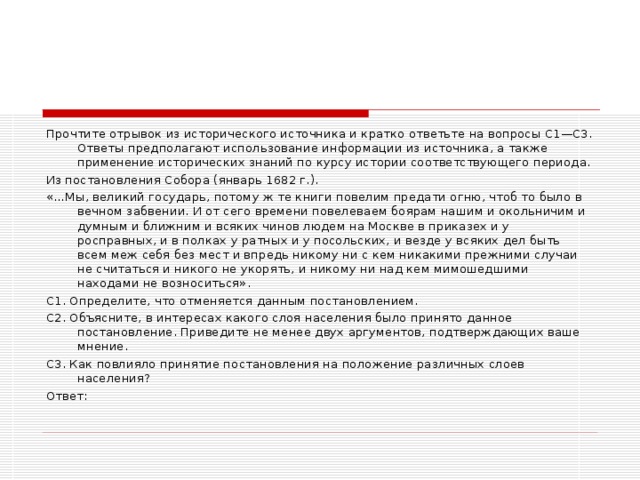 Прочтите отрывок из исторического источника и кратко ответьте на вопросы С1—С3. Ответы предполагают использование информации из источника, а также применение исторических знаний по курсу истории соответствующего периода. Из постановления Собора (январь 1682 г.). «…Мы, великий государь, потому ж те книги повелим предати огню, чтоб то было в вечном забвении. И от сего времени повелеваем боярам нашим и окольничим и думным и ближним и всяких чинов людем на Москве в приказех и у росправных, и в полках у ратных и у посольских, и везде у всяких дел быть всем меж себя без мест и впредь никому ни с кем никакими прежними случаи не считаться и никого не укорять, и никому ни над кем мимошедшими находами не возноситься». С1. Определите, что отменяется данным постановлением. С2. Объясните, в интересах какого слоя населения было принято данное постановление. Приведите не менее двух аргументов, подтверждающих ваше мнение. С3. Как повлияло принятие постановления на положение различных слоев населения? Ответ: