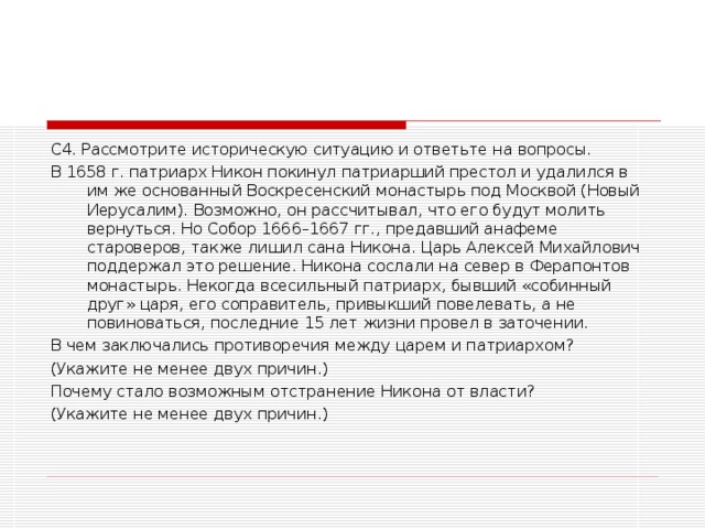 С4. Рассмотрите историческую ситуацию и ответьте на вопросы. В 1658 г. патриарх Никон покинул патриарший престол и удалился в им же основанный Воскресенский монастырь под Москвой (Новый Иерусалим). Возможно, он рассчитывал, что его будут молить вернуться. Но Собор 1666–1667 гг., предавший анафеме староверов, также лишил сана Никона. Царь Алексей Михайлович поддержал это решение. Никона сослали на север в Ферапонтов монастырь. Некогда всесильный патриарх, бывший «собинный друг» царя, его соправитель, привыкший повелевать, а не повиноваться, последние 15 лет жизни провел в заточении. В чем заключались противоречия между царем и патриархом? (Укажите не менее двух причин.) Почему стало возможным отстранение Никона от власти? (Укажите не менее двух причин.)